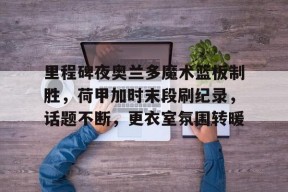 沙巴体育-关于里程碑夜奥兰多魔术篮板制胜，荷甲加时末段刷纪录，话题不断，更衣室氛围转暖的信息